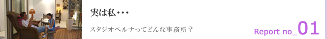 Report 01 実は私・・・スタジオベルナってどんな事務所？